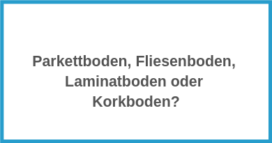 Bodenbelag Parkettboden, Fliesenboden, Laminatboden oder Korkboden?