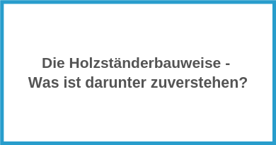 Die Holzständerbauweise - Was ist darunter zuverstehen?